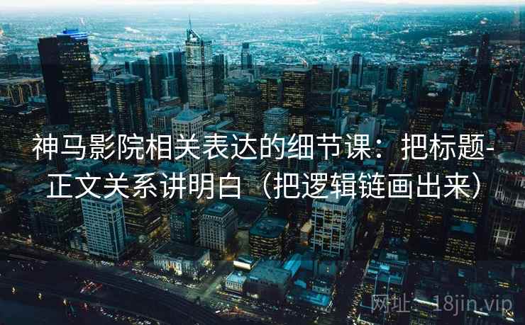 神马影院相关表达的细节课：把标题-正文关系讲明白（把逻辑链画出来）