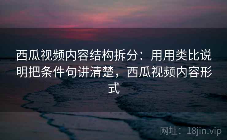 西瓜视频内容结构拆分：用用类比说明把条件句讲清楚，西瓜视频内容形式
