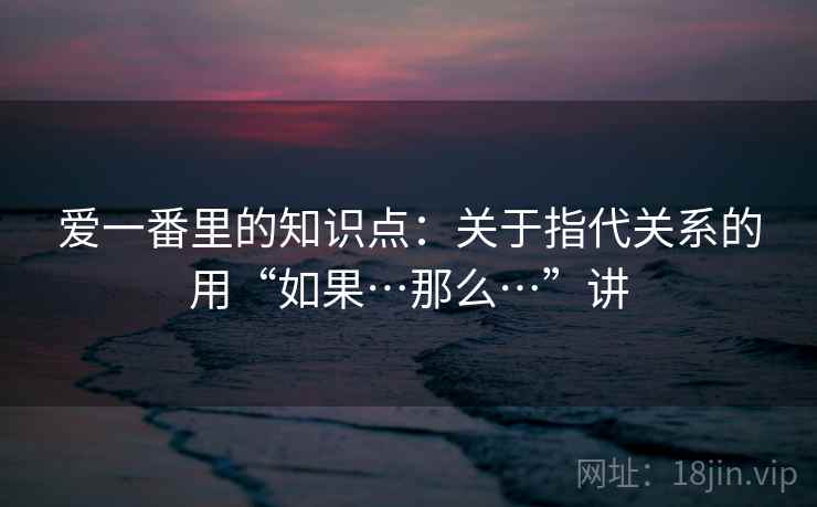 爱一番里的知识点:关于指代关系的用“如果…那么…”讲