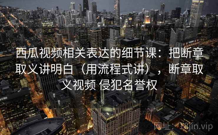 西瓜视频相关表达的细节课:把断章取义讲明白(用流程式讲),断章取义视频 侵犯名誉权